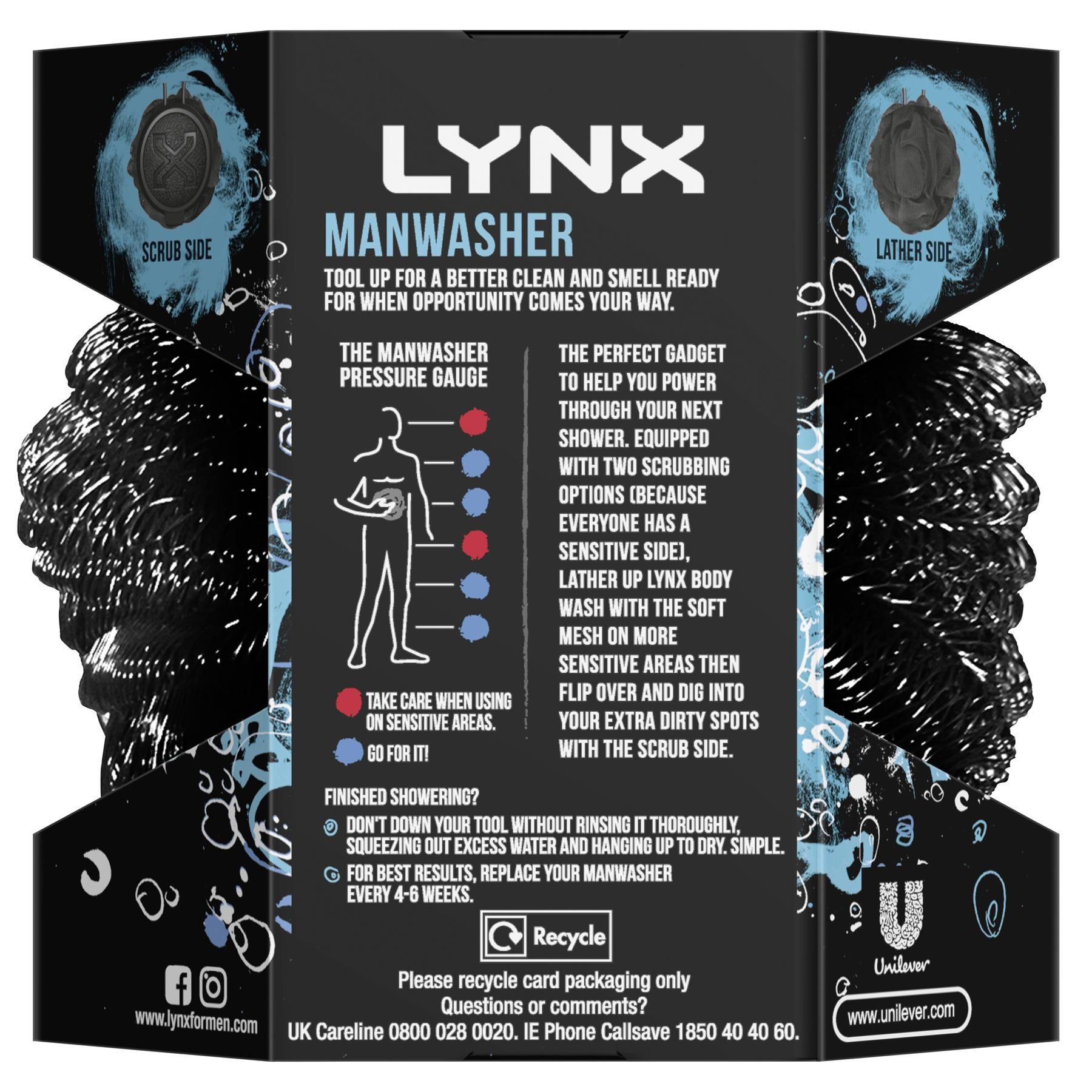 Lynx Manwasher 2-Sided Showe Tool For A Better Clean & Smell Ready.  A great day starts with a great shower and there’s no greater shower than a Lynx shower. The Lynx Manwasher is designed to work with your favourite Lynx Shower Gel to keep every part of you smelling ready. Tool up for a better clean and smell ready for when the opportunity comes your way. The perfect gadget to help you power through your next shower. 

Equipped with 2 scrubbing options because everyone has a sensitive side. Lather up Lynx Bodywash with the soft mesh on more sensitive areas, then flip over and dig into your extra dirty body spots with the scrub side. Don't down your tool without rinsing it thoroughly, squeezing out excess water and hanging up to dry. Simple. Don't down your tool without rinsing it thoroughly, squeezing out excess water and hanging up to dry. Simple.

Features:
Tool up for a better clean and smell ready for when the opportunity comes your way.
The perfect gadget to help you power through your next shower.
Equipped with 2 scrubbing options because everyone has a sensitive side.
Lather up Lynx Bodywash with the soft mesh on more sensitive areas, then flip over and dig into your extra dirty body spots with the scrub side.
Don't down your tool without rinsing it thoroughly, squeezing out excess water and hanging up to dry. Simple.
For best results, replace your man washer every 4-6 weeks.

Safety Warning: Take care when using sensitive areas. For best results, replace your Manwasher ever 4-6 weeks.